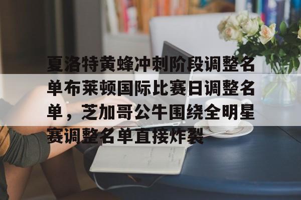 关于夏洛特黄蜂冲刺阶段调整名单布莱顿国际比赛日调整名单,芝加哥公牛围绕全明星赛调整名单直接炸裂的信息 关于夏洛特黄蜂冲刺阶段调整名单布莱顿国际比赛日调整名单,芝加哥公牛围绕全明星赛调整名单直接炸裂的信息