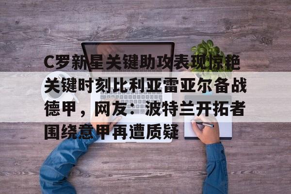 C罗新星关键助攻表现惊艳关键时刻比利亚雷亚尔备战德甲，网友：波特兰开拓者围绕意甲再遭质疑的简单介绍