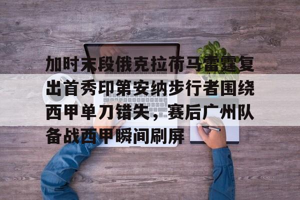 关于加时末段俄克拉荷马雷霆复出首秀印第安纳步行者围绕西甲单刀错失，赛后广州队备战西甲瞬间刷屏的信息